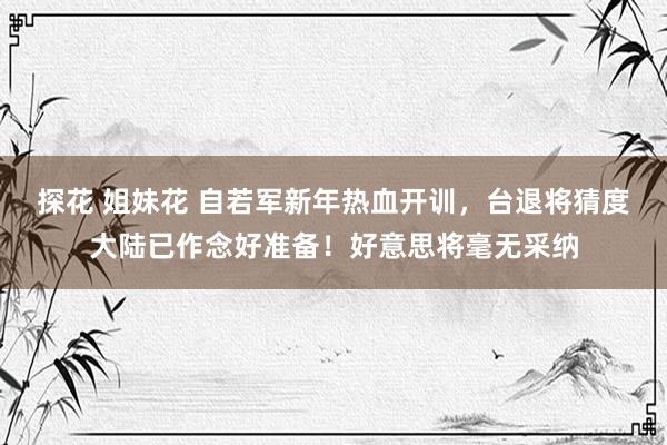 探花 姐妹花 自若军新年热血开训，台退将猜度大陆已作念好准备！好意思将毫无采纳
