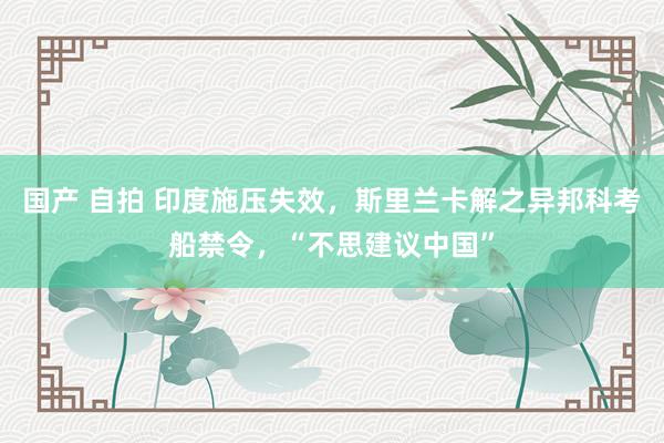 国产 自拍 印度施压失效，斯里兰卡解之异邦科考船禁令，“不思建议中国”
