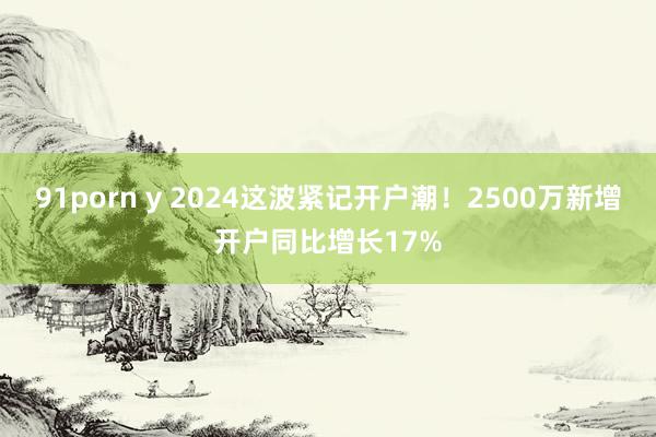 91porn y 2024这波紧记开户潮！2500万新增开户同比增长17%