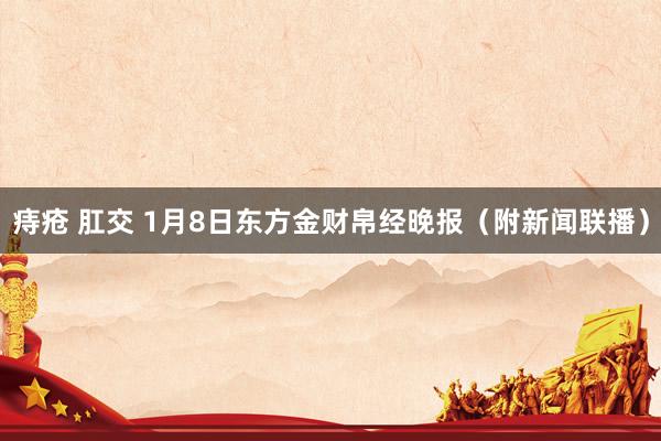 痔疮 肛交 1月8日东方金财帛经晚报（附新闻联播）