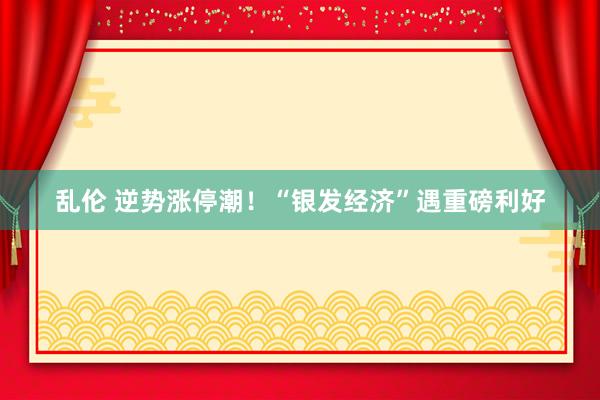 乱伦 逆势涨停潮！“银发经济”遇重磅利好