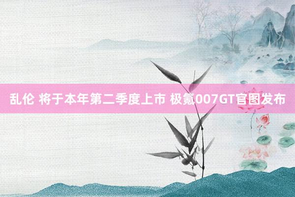 乱伦 将于本年第二季度上市 极氪007GT官图发布