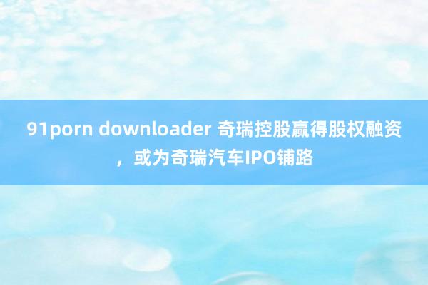 91porn downloader 奇瑞控股赢得股权融资，或为奇瑞汽车IPO铺路