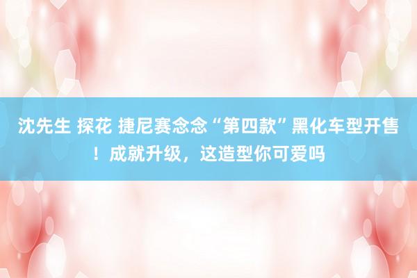 沈先生 探花 捷尼赛念念“第四款”黑化车型开售！成就升级，这造型你可爱吗