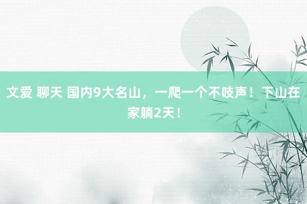 文爱 聊天 国内9大名山，一爬一个不吱声！下山在家躺2天！