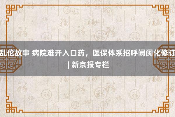 乱伦故事 病院难开入口药，医保体系招呼阛阓化修订 | 新京报专栏