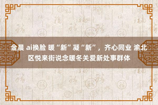 金晨 ai换脸 暖“新”凝“新”，齐心同业 渝北区悦来街说念暖冬关爱新处事群体