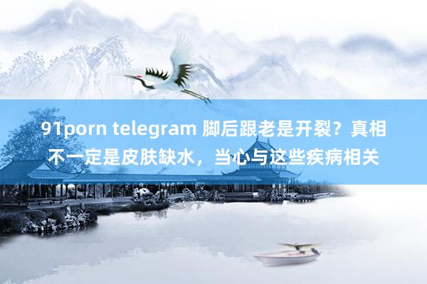 91porn telegram 脚后跟老是开裂？真相不一定是皮肤缺水，当心与这些疾病相关