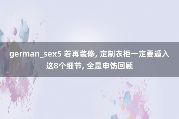 german_sex5 若再装修， 定制衣柜一定要遁入这8个细节， 全是申饬回顾