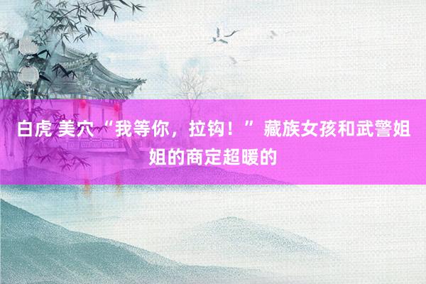 白虎 美穴 “我等你，拉钩！” 藏族女孩和武警姐姐的商定超暖的