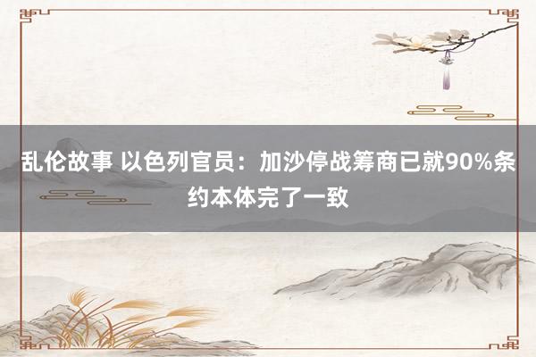 乱伦故事 以色列官员：加沙停战筹商已就90%条约本体完了一致