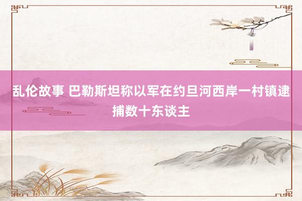 乱伦故事 巴勒斯坦称以军在约旦河西岸一村镇逮捕数十东谈主