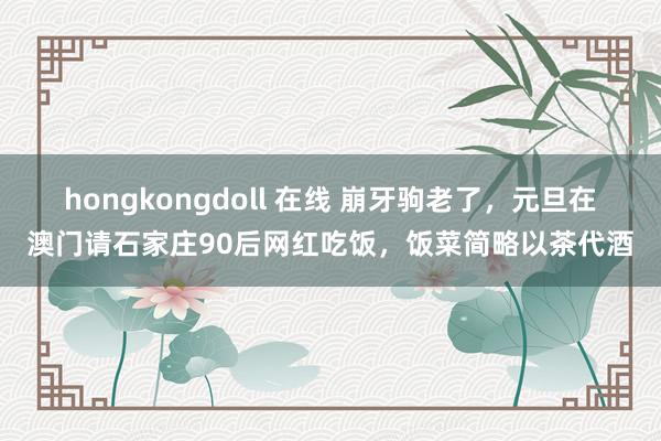hongkongdoll 在线 崩牙驹老了，元旦在澳门请石家庄90后网红吃饭，饭菜简略以茶代酒