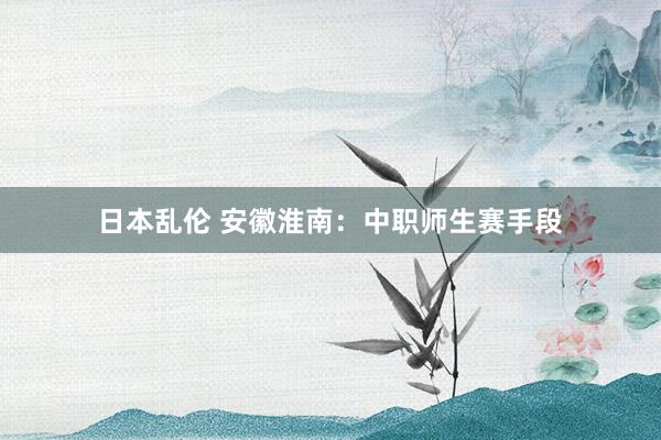 日本乱伦 安徽淮南:中职师生赛手段