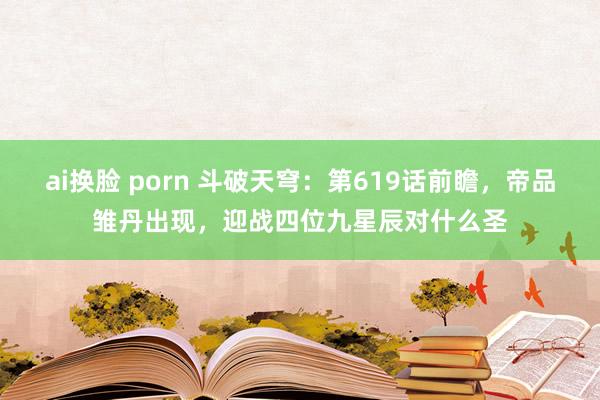 ai换脸 porn 斗破天穹：第619话前瞻，帝品雏丹出现，迎战四位九星辰对什么圣