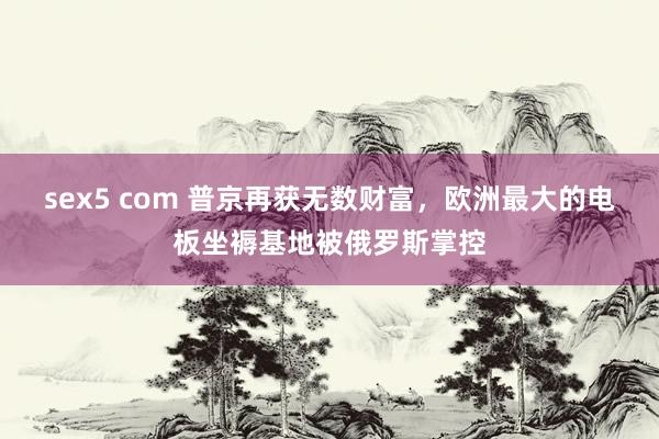 sex5 com 普京再获无数财富，欧洲最大的电板坐褥基地被俄罗斯掌控