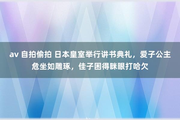 av 自拍偷拍 日本皇室举行讲书典礼，爱子公主危坐如雕琢，佳子困得眯眼打哈欠