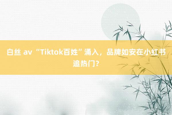 白丝 av “Tiktok百姓”涌入，品牌如安在小红书追热门？