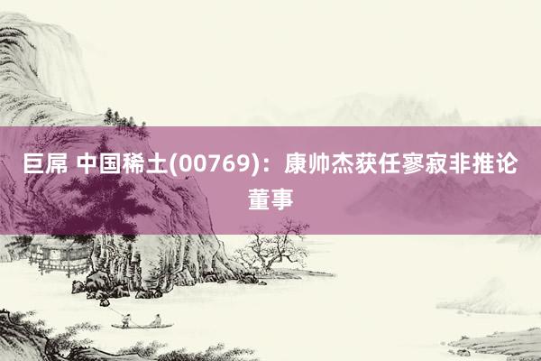 巨屌 中国稀土(00769)：康帅杰获任寥寂非推论董事