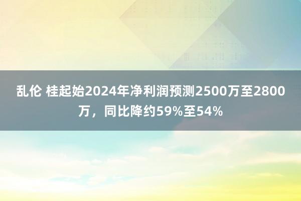 乱伦 桂起始2024年净利润预测2500万至2800万，同比降约59%至54%