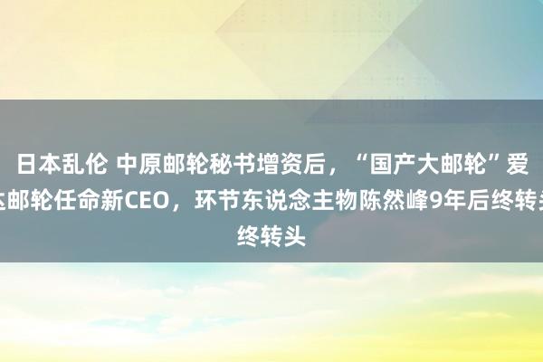 日本乱伦 中原邮轮秘书增资后，“国产大邮轮”爱达邮轮任命新CEO，环节东说念主物陈然峰9年后终转头