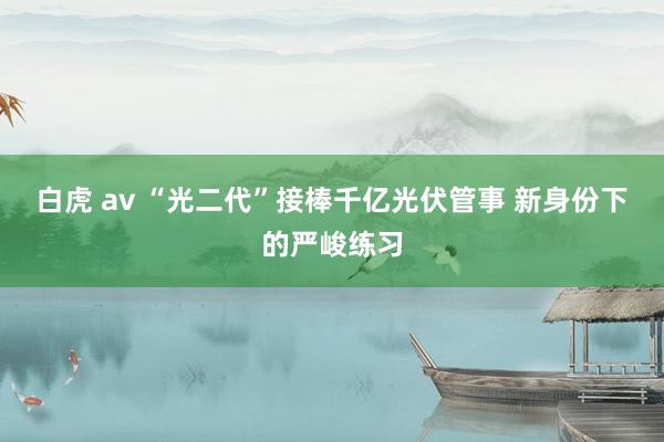 白虎 av “光二代”接棒千亿光伏管事 新身份下的严峻练习