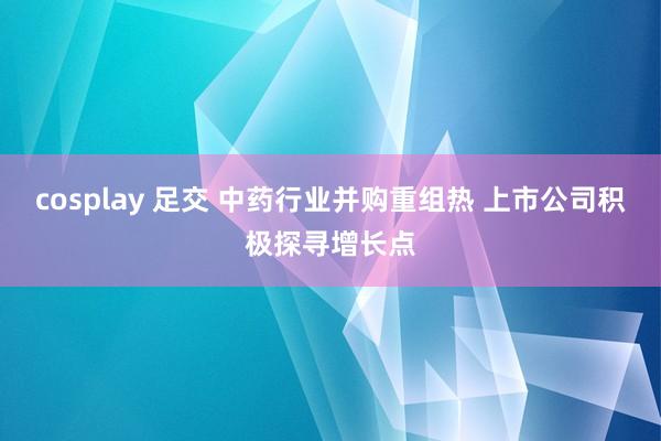cosplay 足交 中药行业并购重组热 上市公司积极探寻增长点