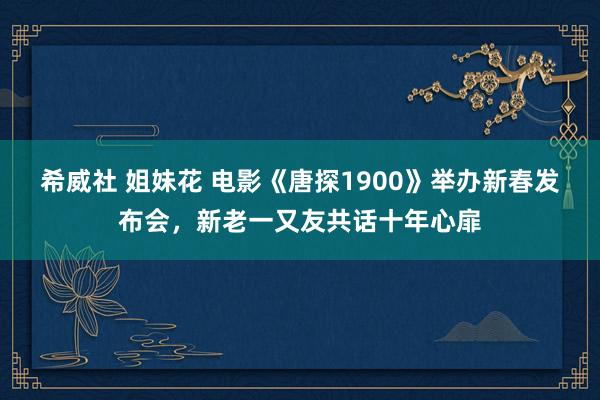 希威社 姐妹花 电影《唐探1900》举办新春发布会，新老一又友共话十年心扉