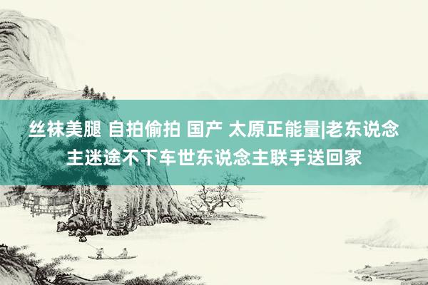 丝袜美腿 自拍偷拍 国产 太原正能量|老东说念主迷途不下车世东说念主联手送回家