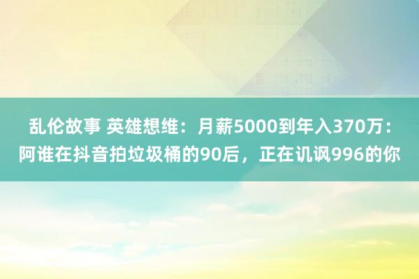 乱伦故事 英雄想维：月薪5000到年入370万：阿谁在抖音拍垃圾桶的90后，正在讥讽996的你