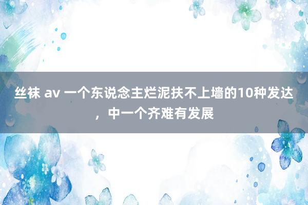 丝袜 av 一个东说念主烂泥扶不上墙的10种发达，中一个齐难有发展
