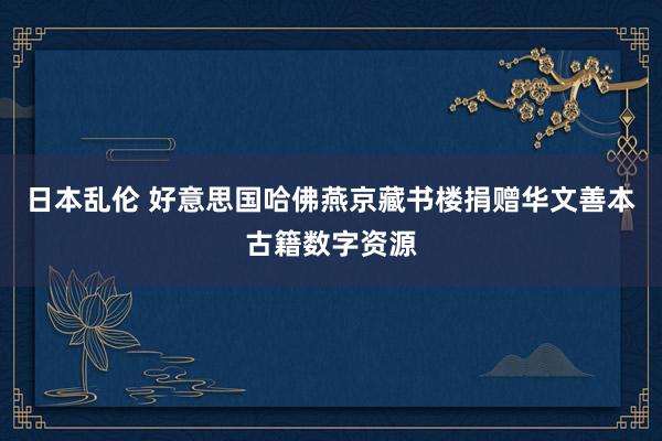 日本乱伦 好意思国哈佛燕京藏书楼捐赠华文善本古籍数字资源