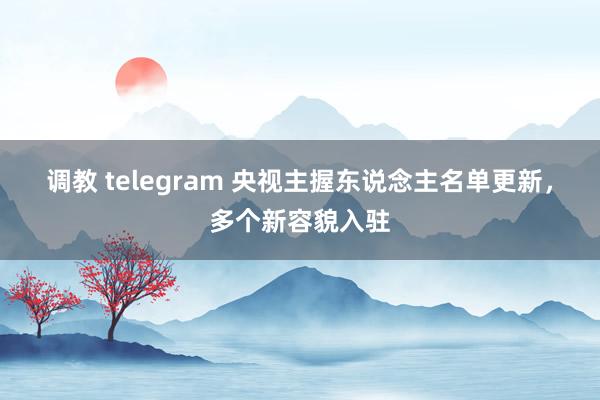 调教 telegram 央视主握东说念主名单更新，多个新容貌入驻