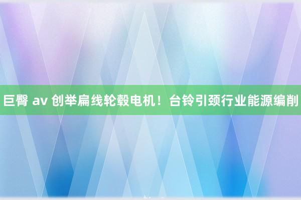 巨臀 av 创举扁线轮毂电机！台铃引颈行业能源编削