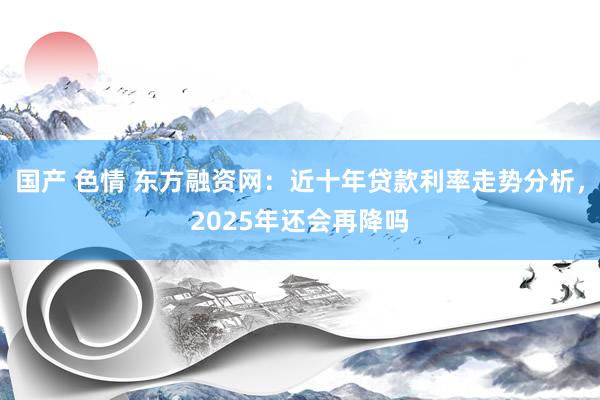 国产 色情 东方融资网：近十年贷款利率走势分析，2025年还会再降吗
