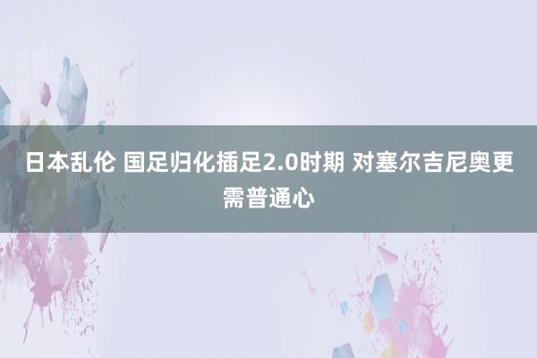日本乱伦 国足归化插足2.0时期 对塞尔吉尼奥更需普通心