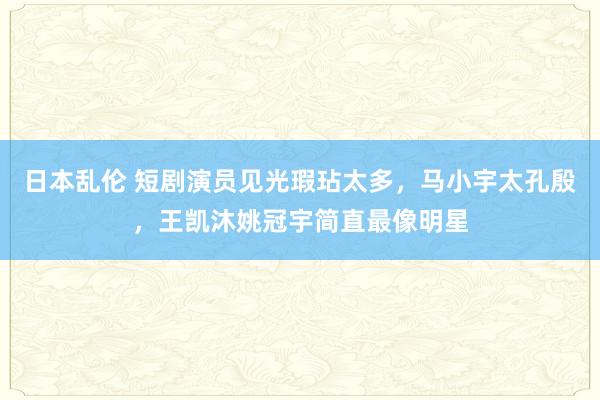 日本乱伦 短剧演员见光瑕玷太多，马小宇太孔殷，王凯沐姚冠宇简直最像明星