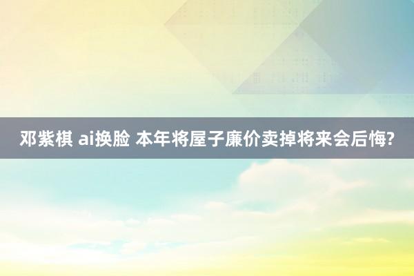 邓紫棋 ai换脸 本年将屋子廉价卖掉将来会后悔?