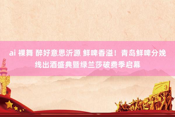 ai 裸舞 醉好意思沂源 鲜啤香溢！青岛鲜啤分娩线出酒盛典暨绿兰莎破费季启幕