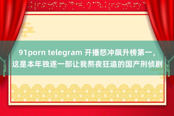 91porn telegram 开播怒冲飙升榜第一，这是本年独逐一部让我熬夜狂追的国产刑侦剧