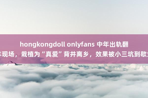 hongkongdoll onlyfans 中年出轨翻车现场，栽植为“真爱”背井离乡，效果被小三坑到歇业