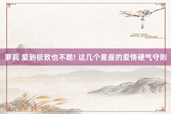 萝莉 爱到极致也不跪! 这几个星座的爱情硬气守则