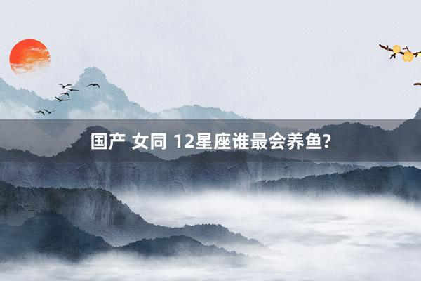 国产 女同 12星座谁最会养鱼?