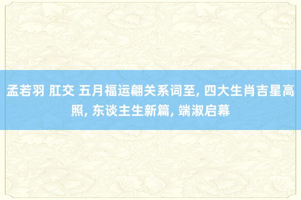 孟若羽 肛交 五月福运翩关系词至， 四大生肖吉星高照， 东谈主生新篇， 端淑启幕
