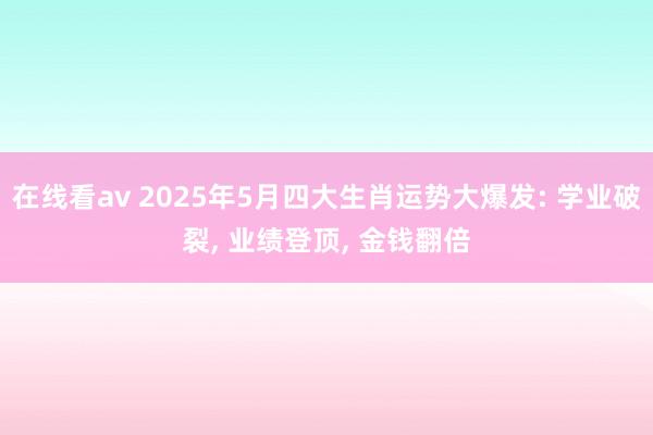 在线看av 2025年5月四大生肖运势大爆发: 学业破裂， 业绩登顶， 金钱翻倍
