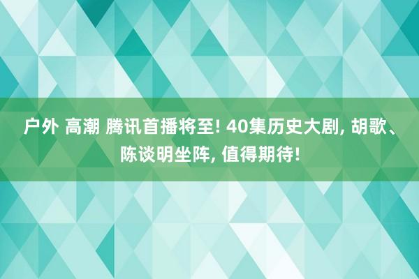 户外 高潮 腾讯首播将至! 40集历史大剧， 胡歌、陈谈明坐阵， 值得期待!