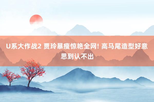 U系大作战2 贾玲暴瘦惊艳全网! 高马尾造型好意思到认不出