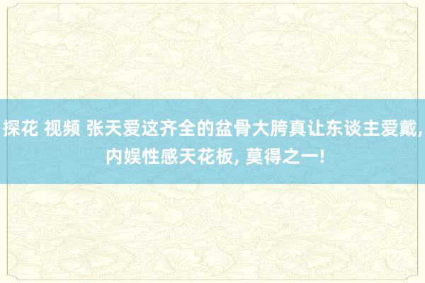 探花 视频 张天爱这齐全的盆骨大胯真让东谈主爱戴， 内娱性感天花板， 莫得之一!